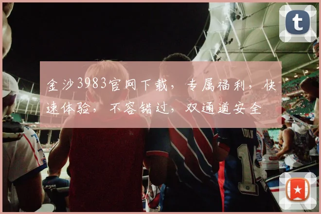 金沙3983官网下载，专属福利，快速体验，不容错过，双通道安全